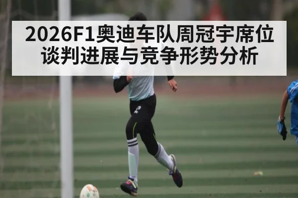 2026F1奥迪车队周冠宇席位谈判进展与竞争形势分析